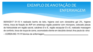EXEMPLO DEANOTAÇÃO DE
ENFERMAGEM
06/04/2017 01:10 h realizado banho de leito, higiene oral com clorexidine gel 2%, higiene
intima, troca de fixação de AVP em antebraço região posterior com micropore, colocado placas
de hidrocoloide em região sacral, calcâneo D e E, região escapular D e E, realizado massagem
de conforto, troca de roupa de cama, acomodado cliente em decúbito dorsal.Ana paula da silva
– COREN MG 111.111técnica de enfermagem -
 