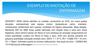 EXEMPLODEANOTAÇÃO DE
ENFERMAGEM
05/04/2017 19h00 cliente admitido na unidade, proveniente do CCO, em maca grades
elevadas, acompanhado pela esposa (nome). Apresenta-se calmo, orientado,
contactuando verbalmente sem queixas, condições de higiene adequadas. Nega alergias.
Mantendo AVP em MSE fossa cubital salinizado com fixação limpa e seca sem sinais
flogisticos, dreno lamino tubular em flanco D com presença de secreção sanguinolenta em
media quantidade, curativo em flanco D limpo e seco, SVD com diurese presente em
pequena quantidade coloração amarelo claro. SSVV: T = 37°C, PA = 110x80; FR = 16 mrm;
FC = 72bpm. Orientado quanto as normas institucionais. Ana paula da silva – COREN MG
111.111técnica de enfermagem---------------------------------------
 