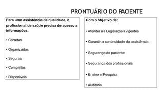 Com o objetivo de:
• Atender às Legislações vigentes
• Garantir a continuidade da assistência
• Segurança do paciente
• Segurança dos profissionais
• Ensino e Pesquisa
• Auditoria.
PRONTUÁRIO DO P
ACIENTE
Para uma assistência de qualidade, o
profissional de saúde precisa de acesso a
informações:
• Corretas
• Organizadas
• Seguras
• Completas
• Disponíveis
 