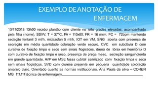 EXEMPLO DEANOTAÇÃO DE
ENFERMAGEM
10/11/2018 13h00 recebo plantão com cliente no leito grades elevadas, acompanhado
pela filha (nome), SSVV: T = 37°C, PA = 110x80; FR = 16 mrm; FC = 72bpm mantendo
sedação fentanil 3 ml/h, midazolan 5 ml/h, IOT em VM, SNG aberta com presença de
secreção em média quantidade coloração verde escuro, CVC em subclávia D com
curativo de fixação limpo e seco sem sinais flogisticos, dreno de tórax em hemitórax D
com curativo de fixação limpo e seco, presença de prega meso, secreção sanguinolenta
em grande quantidade, AVP em MSE fossa cubital salinizado com fixação limpa e seca
sem sinais flogisticos, SVD com diurese presente em pequena quantidade coloração
amarelo claro. Orientado quanto as normas institucionais. Ana Paula da silva – COREN
MG 111.111técnica de enfermagem -
 