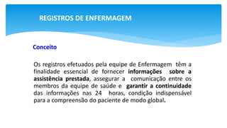 REGISTROS DE ENFERMAGEM
Conceito
Os registros efetuados pela equipe de Enfermagem têm a
finalidade essencial de fornecer informações sobre a
assistência prestada, assegurar a comunicação entre os
membros da equipe de saúde e garantir a continuidade
das informações nas 24 horas, condição indispensável
para a compreensão do paciente de modo global.
 