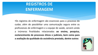 REGISTROS DE
ENFERMAGEM
•Os registros de enfermagem são essenciais para o processo do
cuidar, além de possibilitar uma comunicação segura entre os
profissionais de enfermagem e a equipe de saúde, servem ainda
a inúmeras finalidades relacionadas ao ensino, pesquisa,
esclarecimento de processos éticos e judiciais, bem como para
a avaliação da qualidade da assistência prestada, dentre outros
 