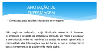 ANOTAÇÃO DE
ENFERMAGEM
• É realizada pelo auxiliar/técnico de enfermagem.
•São registros ordenados, cuja finalidade essencial é fornecer
informações a respeito da assistência prestada, de modo a assegurar
a comunicação entre os membros da equipe de saúde, garantindo a
continuidade das informações nas 24 horas, o que é indispensável
para a compreensão do paciente de modo global.
 