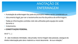  documento legal, por ser o testemunho escrito da prática de enfermagem.
 Todasas informações contidas nele são utilizadas pela equipe de saúde
durante o
 tratamento.
ANOTAÇÃO DE
ENFERMAGEM
• A anotação de enfermagem faz parte do prontuário médico sendo considerada um
• CONSTITUIÇÃO FEDERAL
Art.5 º (...)
X - são invioláveis intimidade, vida privada, honra imagem das pessoas, assegura do
direito indenização pelo dano material ou moral decorrente de sua violação;"
 