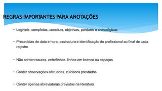 REGRAS IMPORT
ANTES PARA ANOT
AÇÕES
• Legíveis, completas, concisas, objetivas, pontuais e cronológicas
• Precedidas de data e hora, assinatura e identificação do profissional ao final de cada
registro
• Não conter rasuras, entrelinhas, linhas em branco ou espaços
• Conter observações efetuadas, cuidados prestados
• Conter apenas abreviaturas previstas na literatura
 