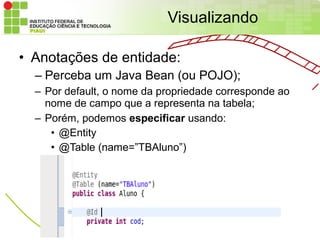 Visualizando

• Anotações de entidade:
  – Perceba um Java Bean (ou POJO);
  – Por default, o nome da propriedade corresponde ao
    nome de campo que a representa na tabela;
  – Porém, podemos especificar usando:
     • @Entity
     • @Table (name=”TBAluno”)
 