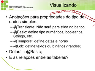 Visualizando

• Anotações para propriedades do tipo de
  dados simples:
  – @Transiente: Não será persistida no banco;
  – @Basic: define tipo numéricos, booleanos,
    Strings, etc.
  – @Temporal: define datas e horas
  – @Lob: define textos ou binários grandes;
• Default : @Basic;
• E as relações entre as tabelas?
 
