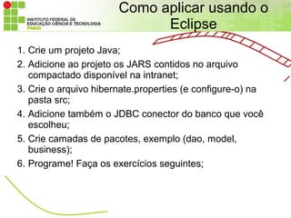 Como aplicar usando o
                             Eclipse
1. Crie um projeto Java;
2. Adicione ao projeto os JARS contidos no arquivo
   compactado disponível na intranet;
3. Crie o arquivo hibernate.properties (e configure-o) na
   pasta src;
4. Adicione também o JDBC conector do banco que você
   escolheu;
5. Crie camadas de pacotes, exemplo (dao, model,
   business);
6. Programe! Faça os exercícios seguintes;
 