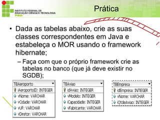 Prática

• Dada as tabelas abaixo, crie as suas
  classes correspondentes em Java e
  estabeleça o MOR usando o framework
  hibernate;
  – Faça com que o próprio framework crie as
    tabelas no banco (que já deve existir no
    SGDB);
 