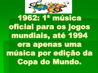 1962: 1ª música
oficial para os jogos
mundiais, até 1994
era apenas uma
música por edição da
Copa do Mundo.
 