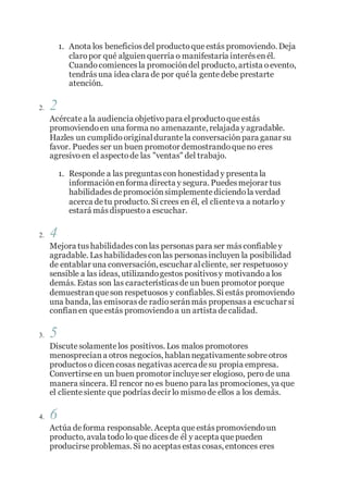 1. Anota los beneficiosdel productoque estás promoviendo. Deja
claropor qué alguienquerría o manifestaría interésenél.
Cuandocomiencesla promocióndel producto, artista oevento,
tendrásuna idea clara de por qué la gentedebe prestarte
atención.
2. 2
Acércatea la audiencia objetivopara elproductoque estás
promoviendoen una forma no amenazante, relajada yagradable.
Hazles un cumplidooriginaldurantela conversaciónpara ganar su
favor. Puedes ser un buen promotor demostrandoque no eres
agresivo en el aspectode las "ventas" del trabajo.
1. Responde a las preguntascon honestidad y presenta la
informaciónenforma directa y segura. Puedesmejorar tus
habilidadesdepromociónsimplementediciendola verdad
acerca detu producto. Si crees en él, el clienteva a notarlo y
estará másdispuestoa escuchar.
2. 4
Mejora tushabilidadesconlas personas para ser másconfiabley
agradable. Lashabilidadesconlas personasincluyen la posibilidad
de entablar una conversación, escuchar alcliente, ser respetuosoy
sensible a las ideas, utilizandogestos positivosy motivandoa los
demás. Estas son las característicasdeun buen promotor porque
demuestranque son respetuosos y confiables. Si estás promoviendo
una banda, las emisorasde radioseránmás propensasa escuchar si
confíanen que estás promoviendoa un artista decalidad.
3. 5
Discutesolamentelos positivos. Los malos promotores
menospreciana otros negocios, hablannegativamentesobreotros
productoso dicencosas negativasacercadesu propia empresa.
Convertirseen un buen promotor incluyeser elogioso, pero de una
manera sincera. El rencor no es bueno para las promociones, ya que
el clientesiente que podríasdecir lo mismode ellos a los demás.
4. 6
Actúa deforma responsable. Acepta que estáspromoviendoun
producto, avala todo lo que dicesde él y acepta que pueden
producirseproblemas. Si no aceptasestascosas, entonces eres
 