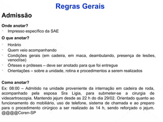 Regras Gerais
Admissão
Onde anotar?
 Impresso específico da SAE
O que anotar?
 Horário
 Quem veio acompanhando
 Condições gerais (em cadeira, em maca, deambulando, presença de lesões,
venoclíse)
 Órteses e próteses – deve ser anotado para que foi entregue
 Orientações – sobre a unidade, rotina e procedimentos a serem realizados
Como anotar?
Ex: 08:00 – Admitido na unidade proveniente da internação em cadeira de roda,
acompanhado pela esposa Sra Ligia, para submeter-se a cirurgia de
videoartroscopia. Mantendo jejum desde as 22 h do dia 29/02. Orientado quanto ao
funcionamento do mobiliário, uso de telefone, sistema de chamada e ao preparo
para o procedimento cirúrgico a ser realizado às 14 h, sendo reforçado o jejum.
@@@@Coren-SP
 