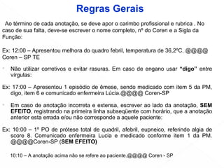  Não utilizar corretivos e evitar rasuras. Em caso de engano usar “digo” entre
vírgulas:
Ex: 17:00 – Apresentou 1 episódio de êmese, sendo medicado com item 5 da PM,
digo, item 6 e comunicado enfermeira Lúcia.@@@@ Coren-SP
 Em caso de anotação incorreta e extensa, escrever ao lado da anotação, SEM
EFEITO, registrando na primeira linha subseqüente com horário, que a anotação
anterior esta errada e/ou não corresponde a aquele paciente:
Ex: 10:00 – 1º PO de prótese total de quadril, afebril, eupneico, referindo algia de
score 8. Comunicado enfermeira Lucia e medicado conforme item 1 da PM.
@@@@Coren-SP (SEM EFEITO)
• Ao término de cada anotação, se deve apor o carimbo profissional e rubrica . No
caso de sua falta, deve-se escrever o nome completo, nº do Coren e a Sigla da
Função:
Ex: 12:00 – Apresentou melhora do quadro febril, temperatura de 36,2ºC. @@@@
Coren – SP TE
10:10 – A anotação acima não se refere ao paciente.@@@@ Coren - SP
Regras Gerais
 