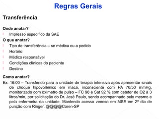 Transferência
Onde anotar?
 Impresso específico da SAE
O que anotar?
 Tipo de transferência – se médica ou a pedido
 Horário
 Médico responsável
 Condições clínicas do paciente
 Destino
Como anotar?
Ex: 16:00 – Transferido para a unidade de terapia intensiva após apresentar sinais
de choque hipovolêmico em maca, inconsciente com PA 70/50 mmHg,
monitorizado com oxímetro de pulso – FC 98 e Sat 92 % com cateter de O2 à 3
litros/min, por solicitação do Dr. José Paulo, sendo acompanhado pelo mesmo e
pela enfermeira da unidade. Mantendo acesso venoso em MSE em 2º dia de
punção com Ringer, @@@@Coren-SP
Regras Gerais
 