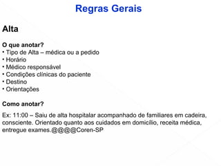 Alta
O que anotar?
• Tipo de Alta – médica ou a pedido
• Horário
• Médico responsável
• Condições clínicas do paciente
• Destino
• Orientações
Como anotar?
Ex: 11:00 – Saiu de alta hospitalar acompanhado de familiares em cadeira,
consciente. Orientado quanto aos cuidados em domicílio, receita médica,
entregue exames.@@@@Coren-SP
Regras Gerais
 