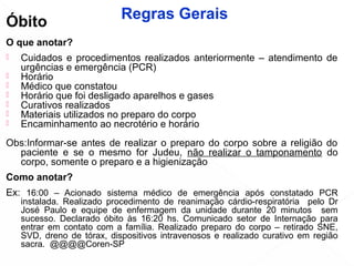 Óbito
O que anotar?
 Cuidados e procedimentos realizados anteriormente – atendimento de
urgências e emergência (PCR)
 Horário
 Médico que constatou
 Horário que foi desligado aparelhos e gases
 Curativos realizados
 Materiais utilizados no preparo do corpo
 Encaminhamento ao necrotério e horário
Obs:Informar-se antes de realizar o preparo do corpo sobre a religião do
paciente e se o mesmo for Judeu, não realizar o tamponamento do
corpo, somente o preparo e a higienização
Como anotar?
Ex: 16:00 – Acionado sistema médico de emergência após constatado PCR
instalada. Realizado procedimento de reanimação cárdio-respiratória pelo Dr
José Paulo e equipe de enfermagem da unidade durante 20 minutos sem
sucesso. Declarado óbito às 16:20 hs. Comunicado setor de Internação para
entrar em contato com a família. Realizado preparo do corpo – retirado SNE,
SVD, dreno de tórax, dispositivos intravenosos e realizado curativo em região
sacra. @@@@Coren-SP
Regras Gerais
 