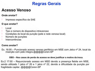Acesso Venoso
Onde anotar?
 Impresso específico da SAE
O que anotar?
 Local
 Tipo e número do dispositivo intravenoso
 Condições do local da punção (pele e rede venosa local)
 Número de punções
 Intercorrências
Como anotar?
Ex. 16:00 – Puncionado acesso venoso periférico em MSE com Jelco nº 24, local da
inserção com pele integra.@@@@Coren-SP
OBS – Nos casos de perda do acesso se deve justificar o motivo da troca.
Ex.2 17:00 – Repuncionado acesso em MSD devido a presença flebite em MSE,
sendo utilizado 1 jelco nº 20 e 1 jelco nº 22, devido a dificuldade da punção por
fragilidade capilar. @@@@Coren-SP
Regras Gerais
 
