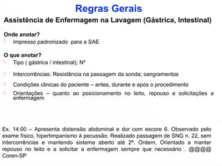 Assistência de Enfermagem na Lavagem (Gástrica, Intestinal)
Onde anotar?
 Impresso padronizado para a SAE
O que anotar?
 Tipo ( gástrica / intestinal); Nº
 Intercorrências: Resistência na passagem da sonda; sangramentos
 Condições clinicas do paciente – antes, durante e após o procedimento
 Orientações – quanto ao posicionamento no leito, repouso e solicitações a
enfermagem
Como anotar?
Ex. 14:00 – Apresenta distensão abdominal e dor com escore 6. Observado pelo
exame físico, hipertimpanismo à pecussão. Realizado passagem de SNG n. 22, sem
intercorrências e mantendo sistema aberto até 2ª. Ordem, Orientado a manter
repouso no leito e a solicitar a enfermagem sempre que necessário . @@@@
Coren-SP
Regras Gerais
 