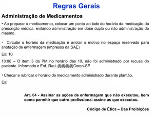 Administração de Medicamentos
• Ao preparar o medicamento, colocar um ponto ao lado do horário da medicação da
prescrição médica, evitando administração em dose dupla ou não administração do
mesmo.
• Circular o horário da medicação e anotar o motivo no espaço reservado para
anotação de enfermagem (impresso da SAE)
Ex: 10
10:00 – O item 3 da PM no horário das 10, não foi administrado por recusa do
paciente. Informado o Enf. Raul.@@@@Coren-SP
• Checar e rubricar o horário do medicamento administrado durante plantão.
Ex: 
Rita
Art. 64 - Assinar as ações de enfermagem que não executou, bem
como permitir que outro profissional assine as que executou.
Código de Ética – Das Proibições
Regras Gerais
10
 