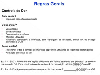 Controle de Dor
Onde anotar?
 Impresso específico da unidade
O que anotar?
 Localização
 Escala utilizada
 Score – valor numérico
 Medidas utilizadas
 Pacientes comatosos e confusos, sem condições de resposta, anotar NA no espaço
destinado a DOR
Como anotar?
 Preencher todos o campos do impresso específico, utilizando as legendas padronizadas
 Anotação descritiva da dor
Ex. 1 - 12:00 – Refere dor em região abdominal em flanco esquerdo em “pontada” de score 8,
comunicado Enf. Vera, medicada conforme item 2 da prescrição médica.@@@@Coren-SP
Ex. 2 – 13:00 – Apresentou melhora do quadro de dor - score 2 __________@@@@Coren-SP
Regras Gerais
 