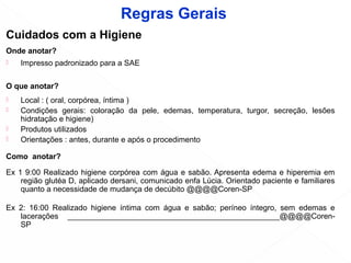 Cuidados com a Higiene
Onde anotar?
 Impresso padronizado para a SAE
O que anotar?
 Local : ( oral, corpórea, íntima )
 Condições gerais: coloração da pele, edemas, temperatura, turgor, secreção, lesões
hidratação e higiene)
 Produtos utilizados
 Orientações : antes, durante e após o procedimento
Como anotar?
Ex 1 9:00 Realizado higiene corpórea com água e sabão. Apresenta edema e hiperemia em
região glutéa D, aplicado dersani, comunicado enfa Lúcia. Orientado paciente e familiares
quanto a necessidade de mudança de decúbito @@@@Coren-SP
Ex 2: 16:00 Realizado higiene íntima com água e sabão; períneo íntegro, sem edemas e
lacerações _________________________________________________@@@@Coren-
SP
Regras Gerais
 