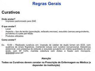 Curativos
Onde anotar?
 Impresso padronizado para SAE
O que anotar?
 Local
 Aspecto – tipo de tecido (granulação, esfacelo,necrose), exsudato (seroso,sanguinolento,
purulento) e a pele peri-lesão
 Produtos utilizados
Como anotar?
Ex. 10:00 – Realizado curativos em: inserção de cateter de duplo lúmen em SCD, com
ausência de sinais flogísticos, mantendo ocluso com curativo convencional. Deiscência
abdominal, com presença de esfacelo e exsudato purulento em média quantidade de odor
ácido, com SF 0,9%, mantida cobertura com Zobec e fixado com micropore.
@@@@Coren-SP
Atenção
Todos os Curativos devem constar na Prescrição de Enfermagem ou Médica (a
depender da instituição)
Regras Gerais
 