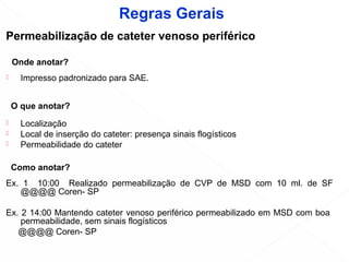 Permeabilização de cateter venoso periférico
Onde anotar?
 Impresso padronizado para SAE.
O que anotar?
 Localização
 Local de inserção do cateter: presença sinais flogísticos
 Permeabilidade do cateter
Como anotar?
Ex. 1 10:00 Realizado permeabilização de CVP de MSD com 10 ml. de SF
@@@@ Coren- SP
Ex. 2 14:00 Mantendo cateter venoso periférico permeabilizado em MSD com boa
permeabilidade, sem sinais flogísticos
@@@@ Coren- SP
Regras Gerais
 