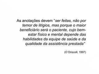 As anotações devem “ser feitas, não por
temor de litígios, mas porque o maior
beneficiário será o paciente, cujo bem-
estar físico e mental depende das
habilidades da equipe de saúde e da
qualidade da assistência prestada”
(O´Driscoll, 1997)
 