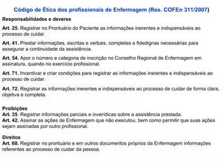 Código de Ética dos profissionais de Enfermagem (Res. COFEn 311/2007)
Responsabilidades e deveres
Art. 25. Registrar no Prontuário do Paciente as informações inerentes e indispensáveis ao
processo de cuidar.
Art. 41. Prestar informações, escritas e verbais, completas e fidedignas necessárias para
assegurar a continuidade da assistência.
Art. 54. Apor o número e categoria de inscrição no Conselho Regional de Enfermagem em
assinatura, quando no exercício profissional.
Art. 71. Incentivar e criar condições para registrar as informações inerentes e indispensáveis ao
processo de cuidar.
Art. 72. Registrar as informações inerentes e indispensáveis ao processo de cuidar de forma clara,
objetiva e completa.
Proibições
Art. 35. Registrar informações parciais e inverídicas sobre a assistência prestada.
Art. 42. Assinar as ações de Enfermagem que não executou, bem como permitir que suas ações
sejam assinadas por outro profissional.
Direitos
Art. 68. Registrar no prontuário e em outros documentos próprios da Enfermagem informações
referentes ao processo de cuidar da pessoa.
 