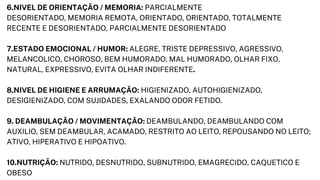 6.NIVEL DE ORIENTAÇÃO / MEMORIA: PARCIALMENTE
DESORIENTADO, MEMORIA REMOTA, ORIENTADO, ORIENTADO, TOTALMENTE

RECENTE E DESORIENTADO, PARCIALMENTE DESORIENTADO
7.ESTADO EMOCIONAL / HUMOR: ALEGRE, TRISTE DEPRESSIVO, AGRESSIVO,

MELANCOLICO, CHOROSO, BEM HUMORADO, MAL HUMORADO, OLHAR FIXO,

NATURAL, EXPRESSIVO, EVITA OLHAR INDIFERENTE.
8.NIVEL DE HIGIENE E ARRUMAÇÃO: HIGIENIZADO, AUTOHIGIENIZADO,

DESIGIENIZADO, COM SUJIDADES, EXALANDO ODOR FETIDO.
9. DEAMBULAÇÃO / MOVIMENTAÇÃO: DEAMBULANDO, DEAMBULANDO COM

AUXILIO, SEM DEAMBULAR, ACAMADO, RESTRITO AO LEITO, REPOUSANDO NO LEITO;

ATIVO, HIPERATIVO E HIPOATIVO.
10.NUTRIÇÃO: NUTRIDO, DESNUTRIDO, SUBNUTRIDO, EMAGRECIDO, CAQUETICO E

OBESO
 