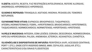 11.DIETA: ACEITA, REJEITA, FAZ RESTRIÇÕES,INTOLERANCIA, REFERE ALERGIAS,

ANORREICO, HIPORREICO E HIPERREICO.
12.SONO E REPOUSO: TRANQUILO, AGITADO, INSONIA, PESADELOS, TEMORES

NOTURNOS.
13.PARAMETROS VITAIS: EUPNEICO, BRADIPNEICO, TAQUIPNEICO,

AFEBRIL/NORMOTERMICO, FEBRIL, HIPERTERMICO, BRADICARDICO, HIPOTERMICO,

TAQUICARDICO, NORMOCARDICO, NORMOTENSO, HIPERTENSO, HIPOTENSO.
14.PELE E MUCOSAS: INTEGRA, COM LESÕES, CORADA, DESCORADA, NORMOCORADA,

HIPO OU HIPERCORADA, PALIDA, ANEMIADA, ICTERICA, ACIANOTICA, CIANÓTICA.
15.VENÓCLISE E DISPOSITIVOS DE INFUSÃO: PERIFÉRICA (AVP), ACESSOS CENTRAIS,

PORT ®, ETC.), ONDE ESTÁ INSERIDO (MMSS, MMII, CEFALICO, JUGULAR, ETC.);

CARACTERISTICAS E/OU SINAIS FLOGISTICOS
 