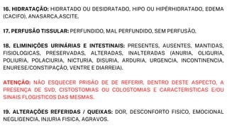 16. HIDRATAÇÃO: HIDRATADO OU DESIDRATADO, HIPO OU HIPÉRHIDRATADO, EDEMA
(CACIFO), ANASARCA,ASCITE.
17. PERFUSÃO TISSULAR: PERFUNDIDO, MAL PERFUNDIDO, SEM PERFUSÃO.
18. ELIMINIÇÕES URINÁRIAS E INTESTINAIS: PRESENTES, AUSENTES, MANTIDAS,
FISIOLOGICAS, PRESERVADAS, ALTERADAS, INALTERADAS (ANURIA, OLIGURIA,
POLIURIA, POLACIURIA, NICTURIA, DISURIA, ARDURIA, URGENCIA, INCONTINENCIA,
ENURESE/CONSTIPAÇÃO, VENTRE E DIARREIA).
ATENÇÃO: NÃO ESQUECER PRISÃO DE DE REFERIR, DENTRO DESTE ASPECTO, A
PRESENÇA DE SVD, CISTOSTOMIAS OU COLOSTOMIAS E CARACTERISTICAS E/OU
SINAIS FLOGISTICOS DAS MESMAS.
19. ALTERAÇÕES REFERIDAS / QUEIXAS: DOR, DESCONFORTO FISICO, EMOCIONAL
NEGLIGENCIA, INJURIA FISICA, AGRAVOS.
 