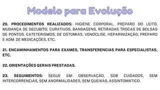20. PROCEDIMENTOS REALIZADOS: HIGIENE CORPORAL, PREPARO DO LEITO,
MUDANÇA DE DECUBITO, CURATIVOS, BANDAGENS, RETIRADAS TROCAS DE BOLSAS
DE PONTOS, CATETERISMOS, DE OSTOMIAS, VENOCLISE, HEPARINIZAÇÃO, PREPARO
E ADM. DE MEDICAÇÕES, ETC.
21. ENCAMINHAMENTOS PARA EXAMES, TRANSFERENCIAS PARA ESPECIALISTAS,
ETC.
22. ORIENTAÇÕES GERAIS PRESTADAS.
23. SEGUIMENTOS: SEGUE EM: OBSERVAÇÃO, SOB CUIDADOS, SEM
INTERCORRENCIAS, SEM ANORMALIDADES, SEM QUEIXAS, ASSINTOMATICO.
Modelo para Evolução
Modelo para Evolução
 