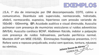 J.S.A, 1º dia de internação por DM descompensada. COTE, calmo e
comunicativo. Deambula sob supervisão, normocorado, hidratado,
afebril, normocardio, eupneico, hipertenso com pressão variando de
150x90 - 100mmHg. EF: Acuidade auditiva e visual diminuída. Ausculta
pulmonar com presença de murmúrios vesiculares s/ ruídos adventícios
(MVSA). Ausculta cardíaca BCNF. Abdômen flácido, indolor a palpação
com presença de ruídos hidroaéreos, perfusão periférica normal.
Mantém AVP em MSE (15/02). Eliminações fisiológicas presentes. (+/+)
Refere sono e repouso prejudicado, evolui sem queixas, tontura, náuseas
ou vômitos.
EXEMPLOS
EXEMPLOS
Juliana Sousa de Abreu
COREN-PA
 