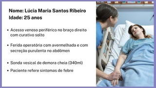 Nome: Lúcia Maria Santos Ribeiro
Idade: 25 anos
Acesso venoso periférico no braço direito

com curativo solto
Ferida operatória com avermelhada e com

secreção purulenta no abdômen
Sonda vesical de demora cheia (340ml)
Paciente refere sintomas de febre
 