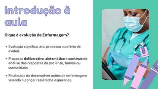 Introdução à
Introdução à
aula
aula
O que é evolução de Enfermagem?
Evolução significa, ato, processo ou efeito de

evoluir.
Processo deliberativo, sistemático e contínuo de

análise das respostas do paciente, família ou

comunidade
Finalidade de desenvolver ações de enfermagem

visando alcançar resultados esperados.
 