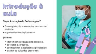 Introdução à
Introdução à
aula
aula
O que Anotação de Enfermagem?
É um registro de informações relativas ao
paciente
organizado cronologicamente
identificar a evolução do paciente,
detectar alterações,
acompanhar a assistência prestada e
avaliar os cuidados prescritos
permite:
 