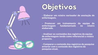 - Elaborar um roteiro norteador de anotação de
enfermagem.
- Promover um treinamento da equipe de
enfermagem fundamentado no roteiro
elaborado.
- Analisar os conteúdos dos registros da equipe

de enfermagem tendo como referencial o roteiro

proposto.
- Comparar o conteúdo dos registros da pesquisa

anterior com o conteúdo dos registros da

pesquisa atual.
Objetivos
Objetivos
 