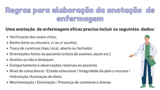 Verificação dos sinais vitais;
Banho (leito ou chuveiro, c/ ou s/ auxilio);
Troca de curativos (tipo, local, aberto ou fechado);
Orientações feitas ao paciente (coleta de exames, jejum etc.)
Aceitou ou não o desjejum;
Comportamento e observações relativas ao paciente
Nível de consciência / Estado emocional / Integridade da pele e mucosa /

Hidratação /Aceitação de dieta
Movimentação / Eliminação / Presença de cateteres e drenos
Regras para elaboração da anotação
Regras para elaboração da anotação de
de



enfermagem
enfermagem
Uma anotação de enfermagem eficaz precisa incluir os seguintes dados:
 