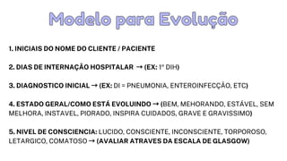 1. INICIAIS DO NOME DO CLIENTE / PACIENTE
2. DIAS DE INTERNAÇÃO HOSPITALAR →(EX: 1º DIH)
3. DIAGNOSTICO INICIAL →(EX: DI = PNEUMONIA, ENTEROINFECÇÃO, ETC)
4. ESTADO GERAL/COMO ESTÁ EVOLUINDO →(BEM, MEHORANDO, ESTÁVEL, SEM

MELHORA, INSTAVEL, PIORADO, INSPIRA CUIDADOS, GRAVE E GRAVISSIMO)
5. NIVEL DE CONSCIENCIA: LUCIDO, CONSCIENTE, INCONSCIENTE, TORPOROSO,

LETARGICO, COMATOSO →(AVALIAR ATRAVES DA ESCALA DE GLASGOW)
Modelo para Evolução
Modelo para Evolução
 
