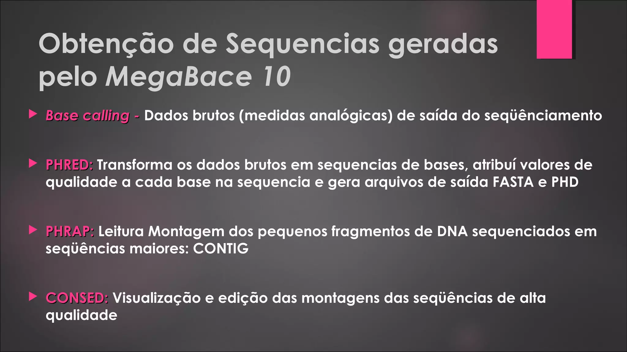 Obtenção de Sequencias geradas
pelo MegaBace 10
 Base calling -Base calling - Dados brutos (medidas analógicas) de saída do seqüênciamento
 PHRED:PHRED: Transforma os dados brutos em sequencias de bases, atribuí valores de
qualidade a cada base na sequencia e gera arquivos de saída FASTA e PHD
 PHRAP:PHRAP: Leitura Montagem dos pequenos fragmentos de DNA sequenciados em
seqüências maiores: CONTIG
 CONSED:CONSED: Visualização e edição das montagens das seqüências de alta
qualidade
 