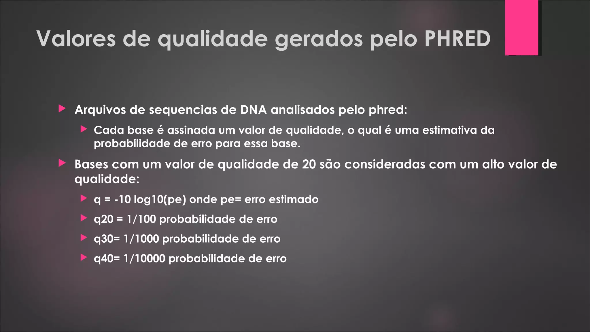 Valores de qualidade gerados pelo PHRED
 Arquivos de sequencias de DNA analisados pelo phred:
 Cada base é assinada um valor de qualidade, o qual é uma estimativa da
probabilidade de erro para essa base.
 Bases com um valor de qualidade de 20 são consideradas com um alto valor de
qualidade:
 q = -10 log10(pe) onde pe= erro estimado
 q20 = 1/100 probabilidade de erro
 q30= 1/1000 probabilidade de erro
 q40= 1/10000 probabilidade de erro
 