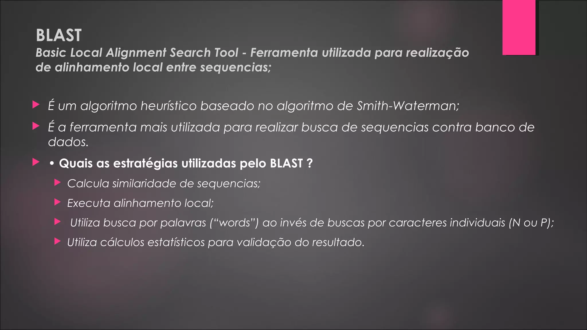 BLAST
Basic Local Alignment Search Tool - Ferramenta utilizada para realização
de alinhamento local entre sequencias;
 É um algoritmo heurístico baseado no algoritmo de Smith-Waterman;
 É a ferramenta mais utilizada para realizar busca de sequencias contra banco de
dados.
 • Quais as estratégias utilizadas pelo BLAST ?
 Calcula similaridade de sequencias;
 Executa alinhamento local;
 Utiliza busca por palavras (“words”) ao invés de buscas por caracteres individuais (N ou P);
 Utiliza cálculos estatísticos para validação do resultado.
 