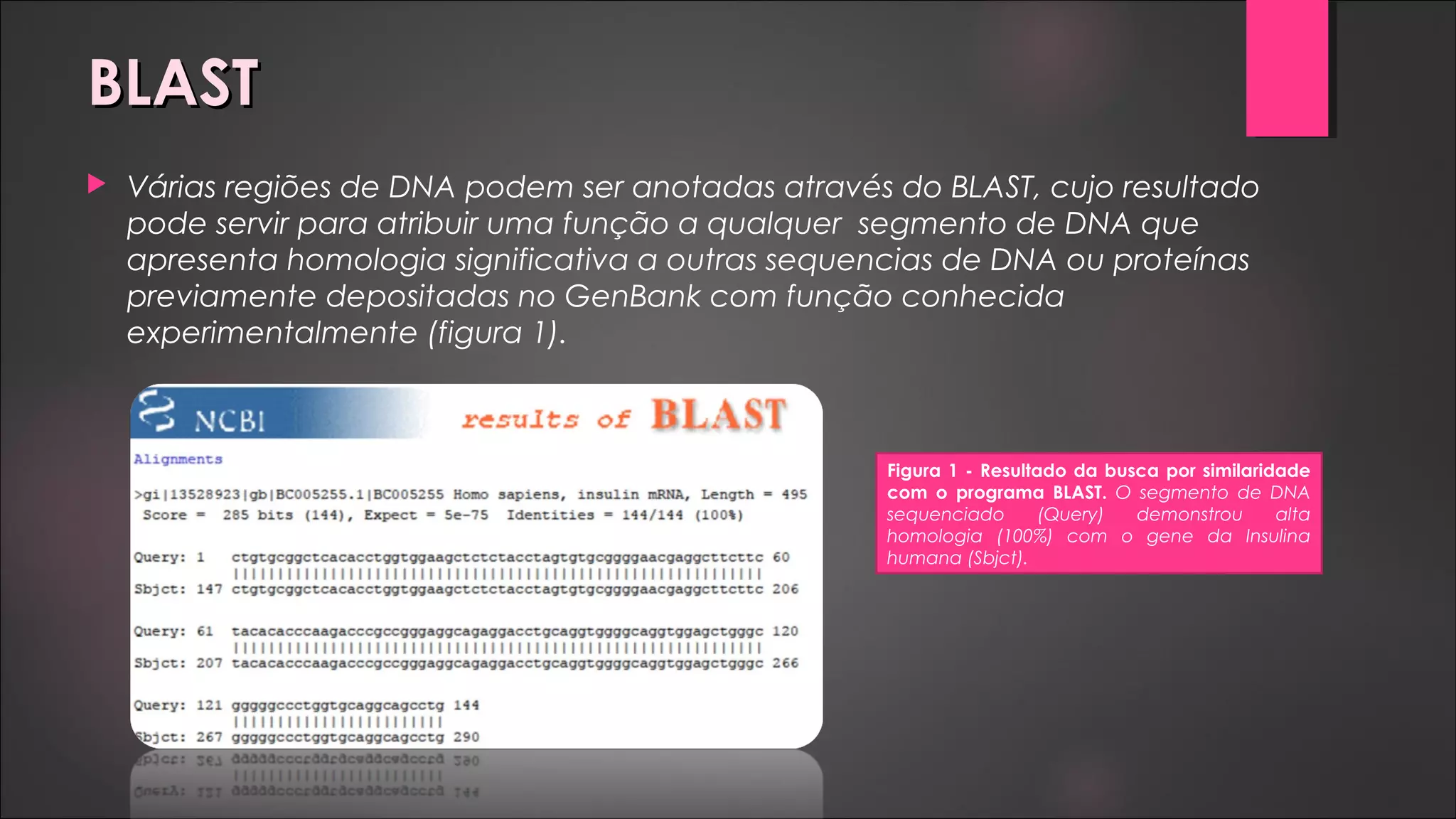 BLASTBLAST
 Várias regiões de DNA podem ser anotadas através do BLAST, cujo resultado
pode servir para atribuir uma função a qualquer segmento de DNA que
apresenta homologia significativa a outras sequencias de DNA ou proteínas
previamente depositadas no GenBank com função conhecida
experimentalmente (figura 1).
Figura 1 - Resultado da busca por similaridade
com o programa BLAST. O segmento de DNA
sequenciado (Query) demonstrou alta
homologia (100%) com o gene da Insulina
humana (Sbjct).
 