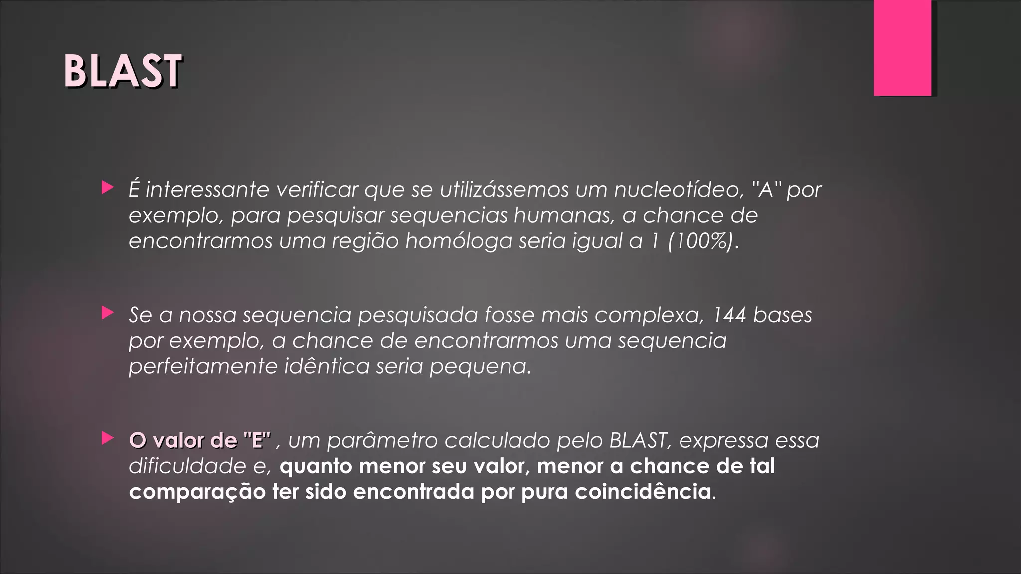 BLASTBLAST
 É interessante verificar que se utilizássemos um nucleotídeo, "A" por
exemplo, para pesquisar sequencias humanas, a chance de
encontrarmos uma região homóloga seria igual a 1 (100%).
 Se a nossa sequencia pesquisada fosse mais complexa, 144 bases
por exemplo, a chance de encontrarmos uma sequencia
perfeitamente idêntica seria pequena.
 O valor de "E"O valor de "E" , um parâmetro calculado pelo BLAST, expressa essa
dificuldade e, quanto menor seu valor, menor a chance de tal
comparação ter sido encontrada por pura coincidência.
 