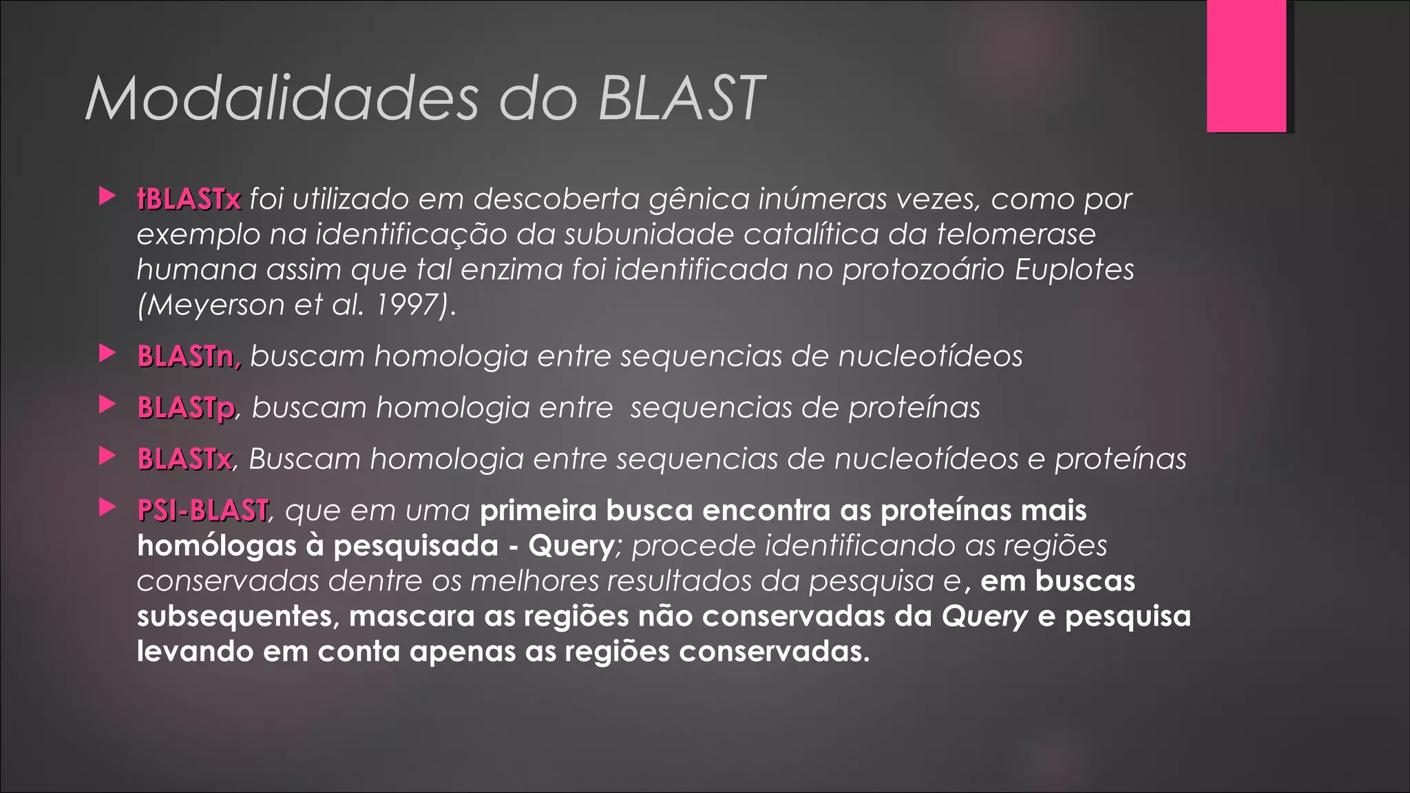Modalidades do BLAST
 tBLASTxtBLASTx foi utilizado em descoberta gênica inúmeras vezes, como por
exemplo na identificação da subunidade catalítica da telomerase
humana assim que tal enzima foi identificada no protozoário Euplotes
(Meyerson et al. 1997).
 BLASTn,BLASTn, buscam homologia entre sequencias de nucleotídeos
 BLASTpBLASTp, buscam homologia entre sequencias de proteínas
 BLASTxBLASTx, Buscam homologia entre sequencias de nucleotídeos e proteínas
 PSI-BLASTPSI-BLAST, que em uma primeira busca encontra as proteínas mais
homólogas à pesquisada - Query; procede identificando as regiões
conservadas dentre os melhores resultados da pesquisa e, em buscas
subsequentes, mascara as regiões não conservadas da Query e pesquisa
levando em conta apenas as regiões conservadas.
 