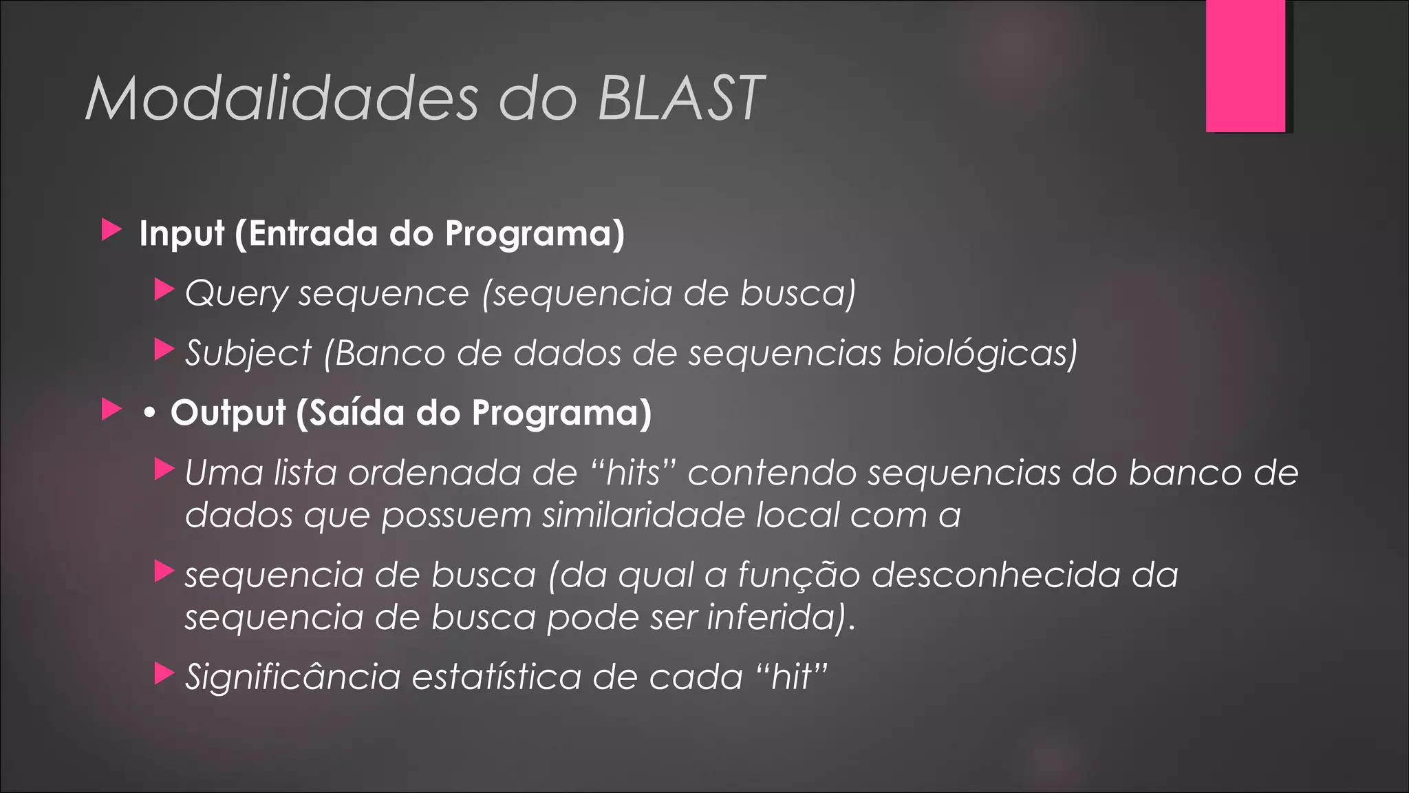 Modalidades do BLAST
 Input (Entrada do Programa)
 Query sequence (sequencia de busca)
 Subject (Banco de dados de sequencias biológicas)
 • Output (Saída do Programa)
 Uma lista ordenada de “hits” contendo sequencias do banco de
dados que possuem similaridade local com a
 sequencia de busca (da qual a função desconhecida da
sequencia de busca pode ser inferida).
 Significância estatística de cada “hit”
 