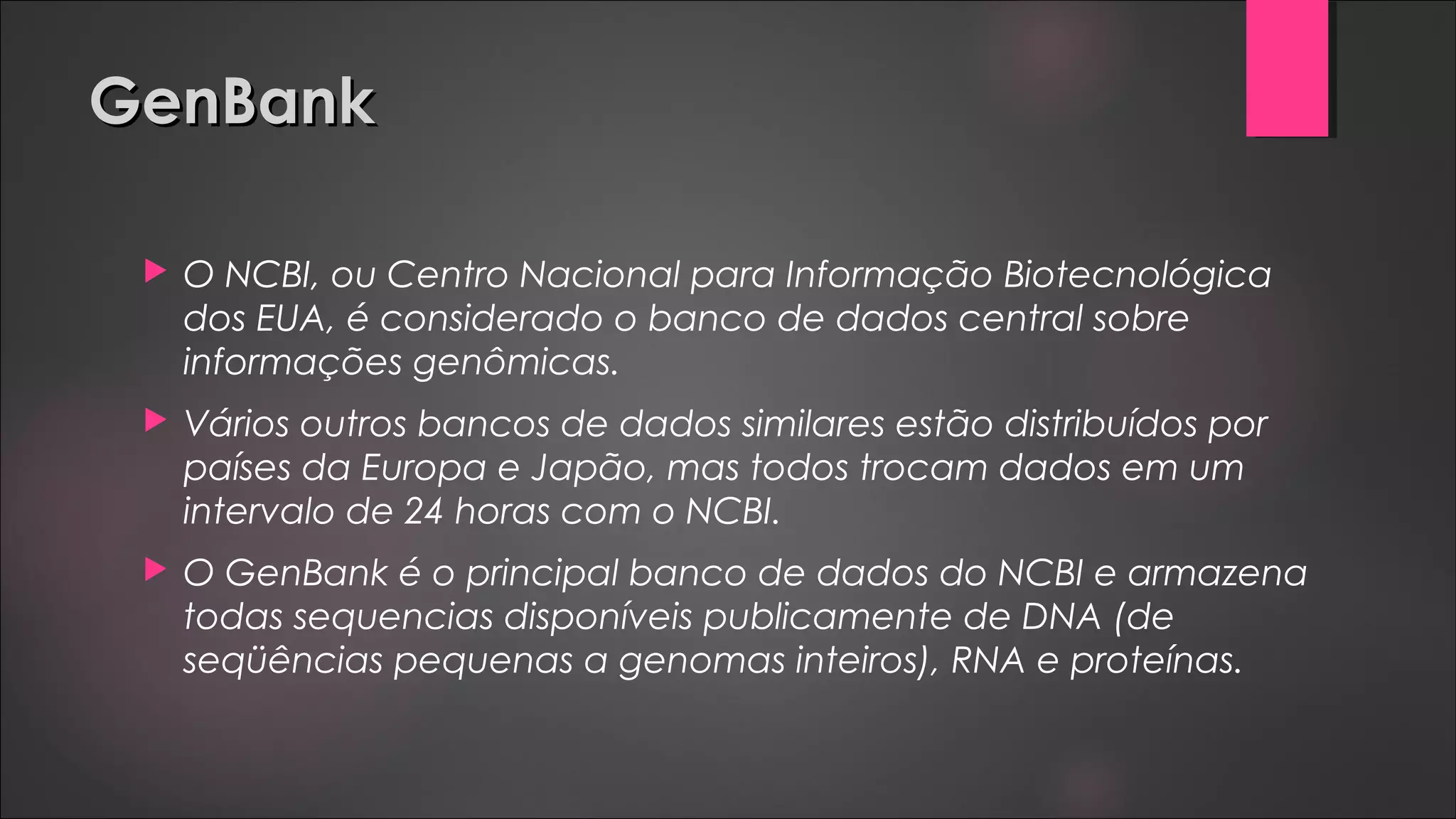 GenBankGenBank
 O NCBI, ou Centro Nacional para Informação Biotecnológica
dos EUA, é considerado o banco de dados central sobre
informações genômicas.
 Vários outros bancos de dados similares estão distribuídos por
países da Europa e Japão, mas todos trocam dados em um
intervalo de 24 horas com o NCBI.
 O GenBank é o principal banco de dados do NCBI e armazena
todas sequencias disponíveis publicamente de DNA (de
seqüências pequenas a genomas inteiros), RNA e proteínas.
 