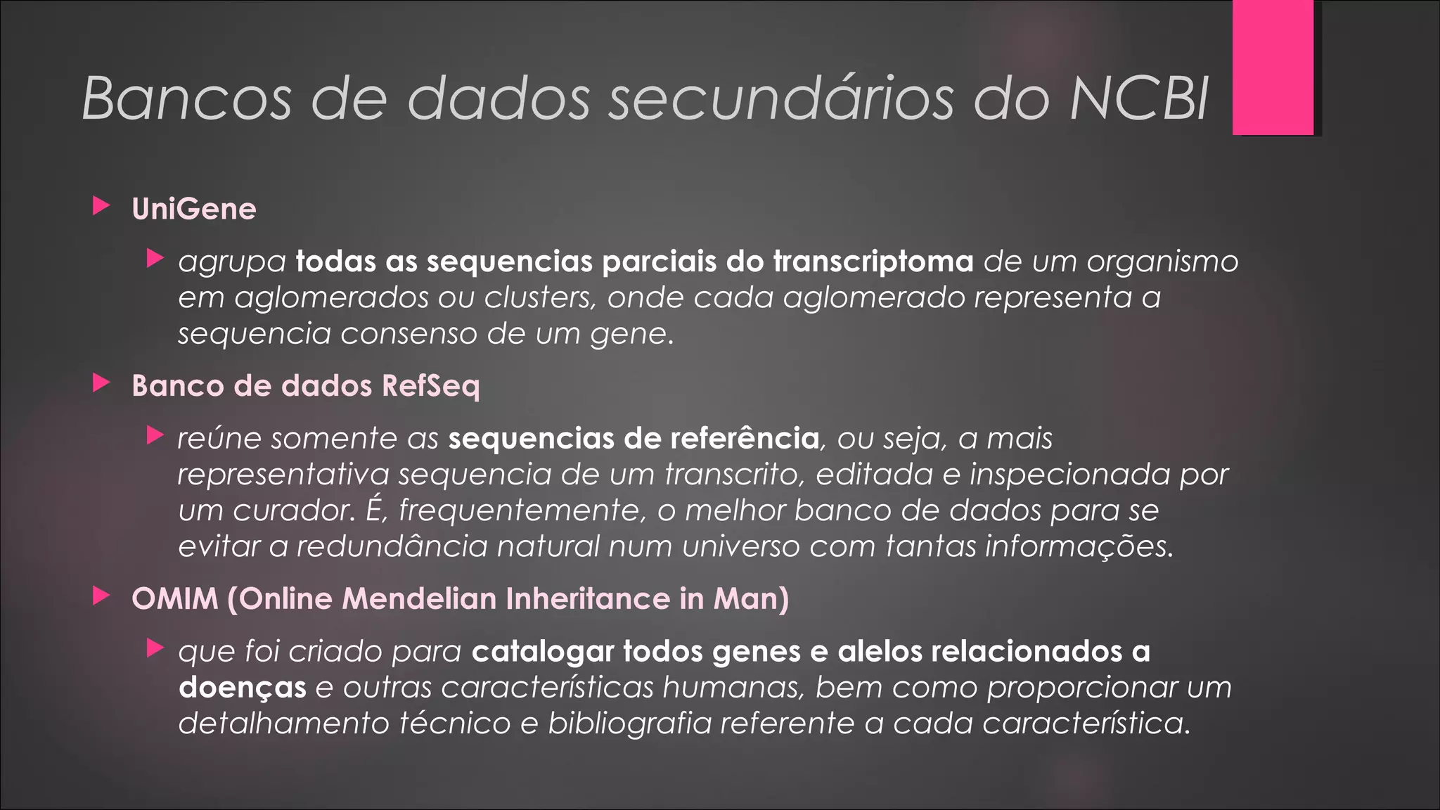 Bancos de dados secundários do NCBI
 UniGene
 agrupa todas as sequencias parciais do transcriptoma de um organismo
em aglomerados ou clusters, onde cada aglomerado representa a
sequencia consenso de um gene.
 Banco de dados RefSeq
 reúne somente as sequencias de referência, ou seja, a mais
representativa sequencia de um transcrito, editada e inspecionada por
um curador. É, frequentemente, o melhor banco de dados para se
evitar a redundância natural num universo com tantas informações.
 OMIM (Online Mendelian Inheritance in Man)
 que foi criado para catalogar todos genes e alelos relacionados a
doenças e outras características humanas, bem como proporcionar um
detalhamento técnico e bibliografia referente a cada característica.
 