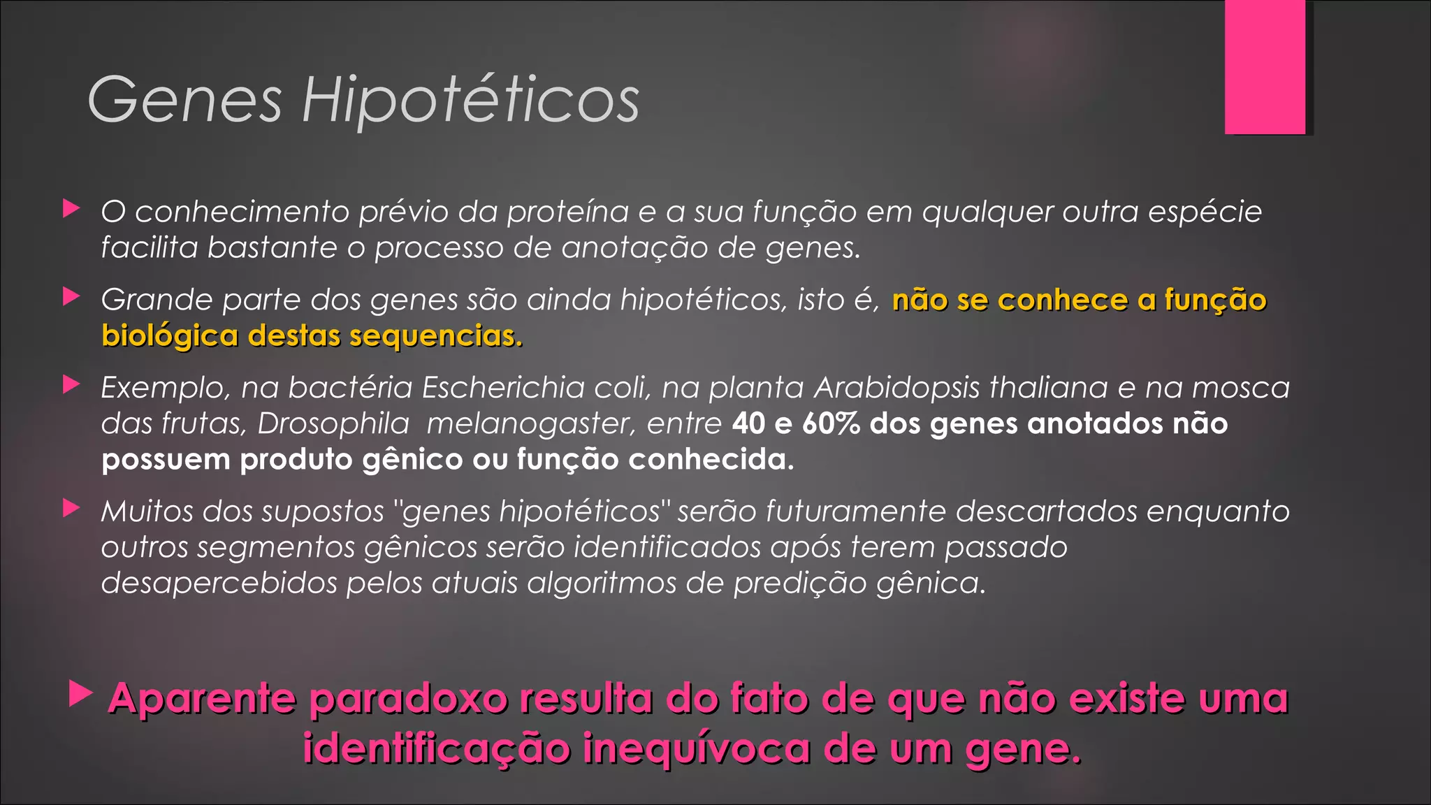 Genes Hipotéticos
 O conhecimento prévio da proteína e a sua função em qualquer outra espécie
facilita bastante o processo de anotação de genes.
 Grande parte dos genes são ainda hipotéticos, isto é, não se conhece a funçãonão se conhece a função
biológica destas sequencias.biológica destas sequencias.
 Exemplo, na bactéria Escherichia coli, na planta Arabidopsis thaliana e na mosca
das frutas, Drosophila melanogaster, entre 40 e 60% dos genes anotados não
possuem produto gênico ou função conhecida.
 Muitos dos supostos "genes hipotéticos" serão futuramente descartados enquanto
outros segmentos gênicos serão identificados após terem passado
desapercebidos pelos atuais algoritmos de predição gênica.
 Aparente paradoxo resulta do fato de que não existe umaAparente paradoxo resulta do fato de que não existe uma
identificação inequívoca de um gene.identificação inequívoca de um gene.
 